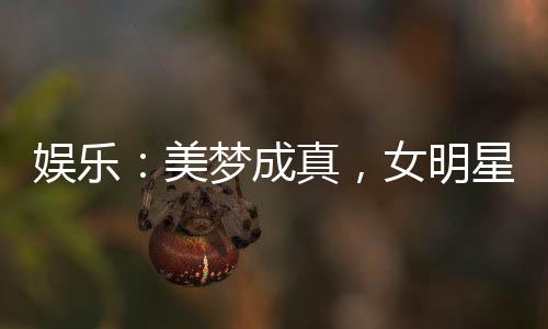 娱乐：美梦成真，女明星们坏掉了