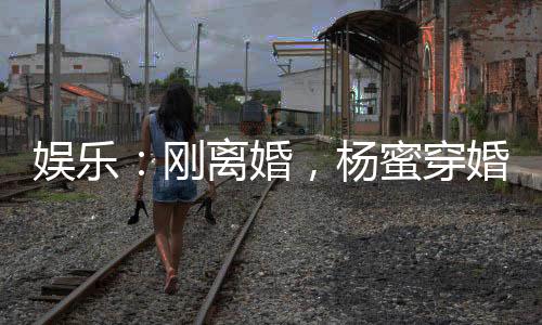 娱乐：刚离婚，杨蜜穿婚纱找上门