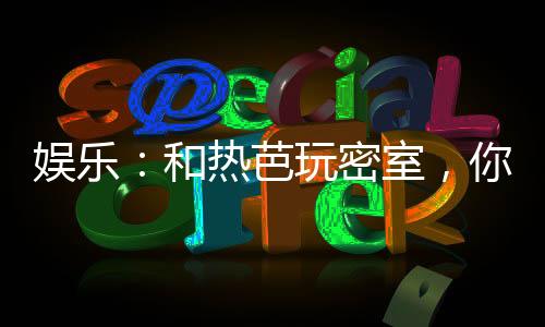 娱乐：和热芭玩密室，你请开锁匠