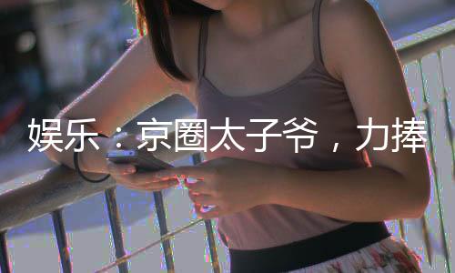 娱乐：京圈太子爷，力捧大甜甜