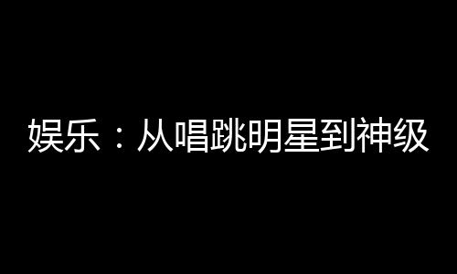 娱乐：从唱跳明星到神级演员