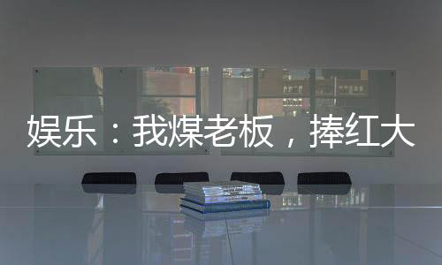娱乐：我煤老板，捧红大蜜蜜！