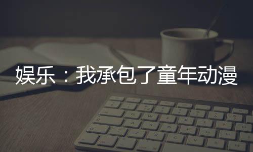 娱乐：我承包了童年动漫主题曲！
