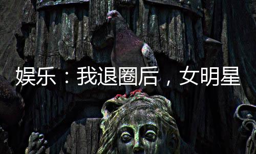 娱乐：我退圈后，女明星粉丝炸了