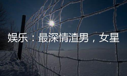 娱乐：最深情渣男，女星跪求复合