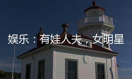 娱乐：有娃人夫，女明星玩嗨了
