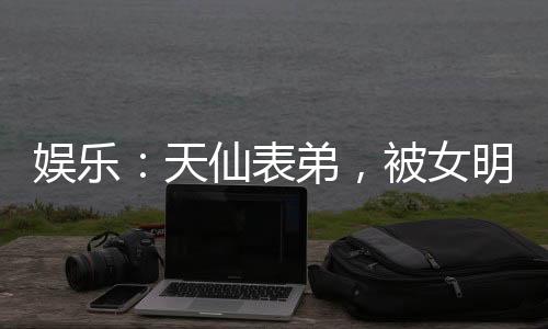娱乐：天仙表弟，被女明星玩坏了