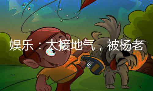 娱乐：太接地气，被杨老板逆推！