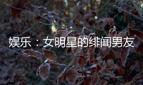 娱乐：女明星的绯闻男友，顶流女星带球跑