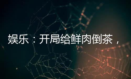 娱乐：开局给鲜肉倒茶，全网乐疯