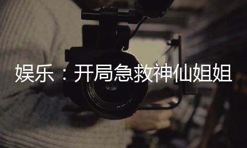 娱乐：开局急救神仙姐姐