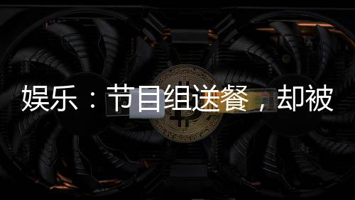 娱乐：节目组送餐，却被抓去唱歌