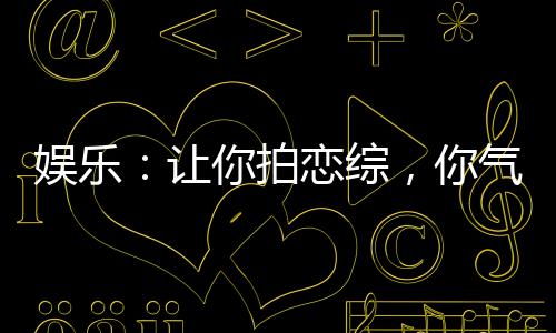 娱乐：让你拍恋综，你气疯白露！