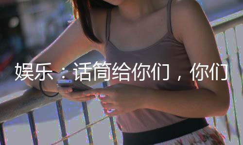 娱乐：话筒给你们，你们倒是唱啊