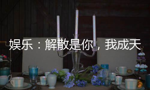 娱乐：解散是你，我成天王你哭啥