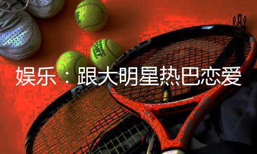 娱乐：跟大明星热巴恋爱是么体验