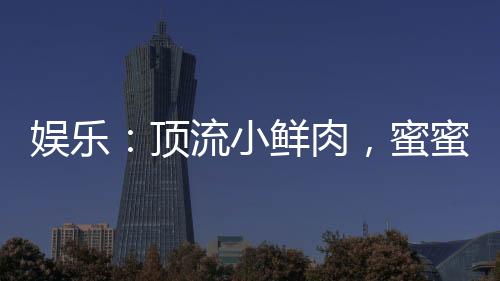 娱乐：顶流小鲜肉，蜜蜜绯闻男友