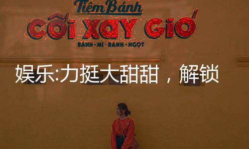 娱乐:力挺大甜甜，解锁黄金词条