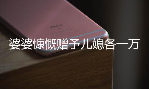婆婆慷慨赠予儿媳各一万五千，五千大红包成话题热议——婆媳间的浓浓情感表达。随着中国传统文化的继承和延续，在亲戚之间的互动中，赠送红包成为了一种传统的情感交流方式。最近，一则关于婆婆拿出五万给三个儿媳一万元的故事引发了广泛关注。下面，让我们一同走进这个充满温馨和爱心的故事。