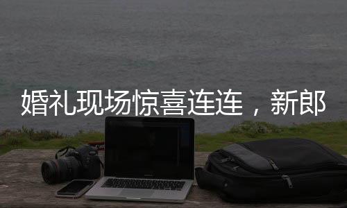 婚礼现场惊喜连连，新郎看到新娘闺蜜的瞬间情感变化引人瞩目