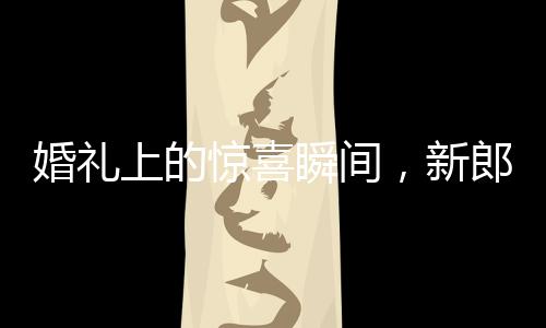 婚礼上的惊喜瞬间，新郎从兜里掏出槟榔引发爆笑和感慨