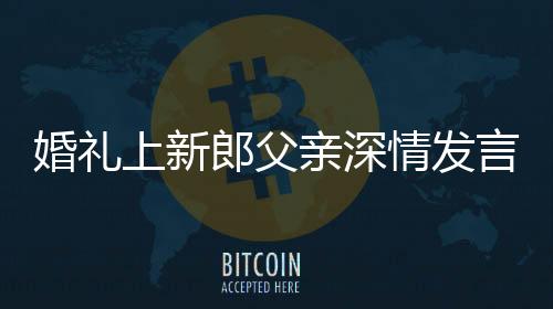 婚礼上新郎父亲深情发言，母子情感动全场