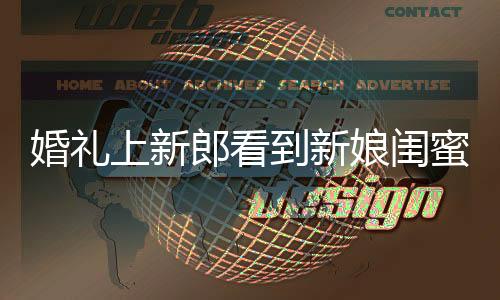 婚礼上新郎看到新娘闺蜜瞬间变脸的温馨故事