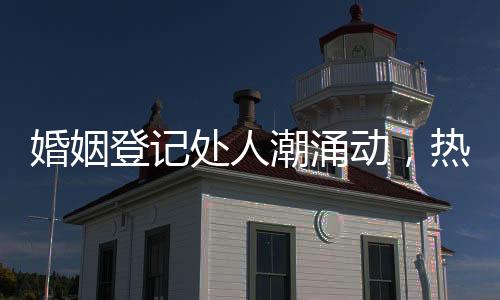 婚姻登记处人潮涌动，热闹非凡