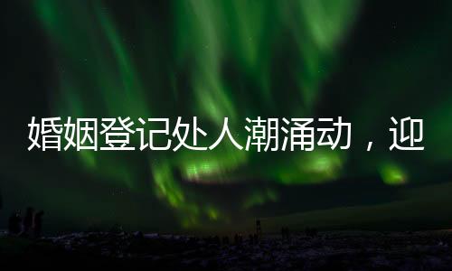 婚姻登记处人潮涌动，迎忙碌高峰