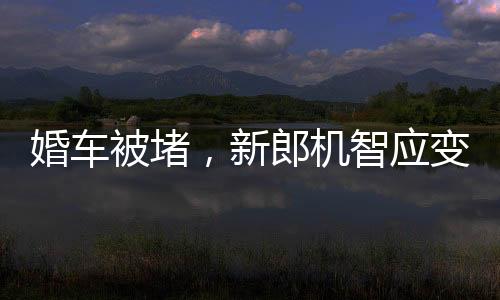 婚车被堵，新郎机智应变，背着新娘勇敢前行