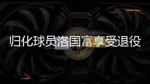 归化球员洛国富享受退役生活，足球传奇的新篇章