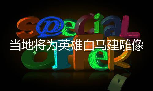 当地将为英雄白马建雕像，荣耀历史的见证