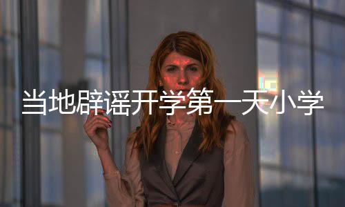 当地辟谣开学第一天小学倒闭传闻，实际情况究竟如何？