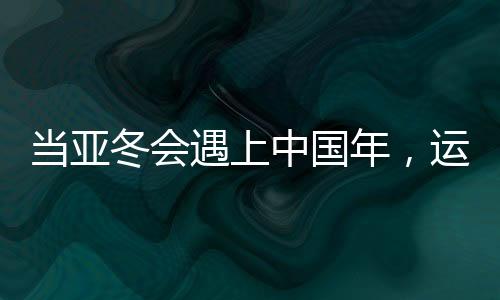 当亚冬会遇上中国年，运动与文化的盛宴