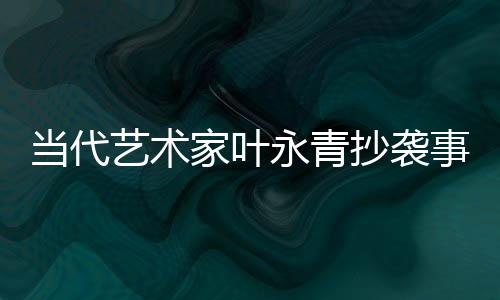 当代艺术家叶永青抄袭事件曝光后公开道歉