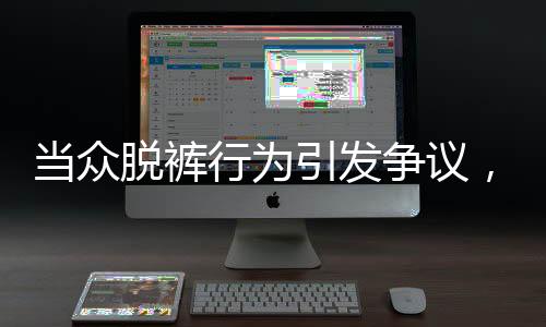 当众脱裤行为引发争议，涉事者被开除并索赔