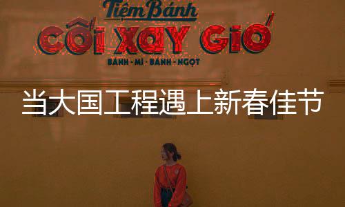 当大国工程遇上新春佳节——一幅时代交融的壮丽画卷