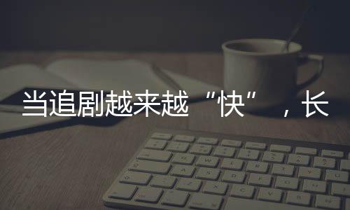 当追剧越来越“快”，长剧如何兼顾叫好又叫座？