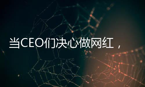 当CEO们决心做网红，企业领袖的新媒体转型之路