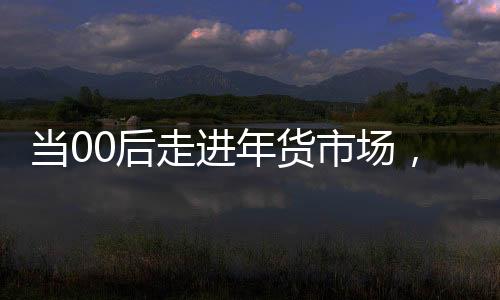 当00后走进年货市场，潮流与传统的碰撞