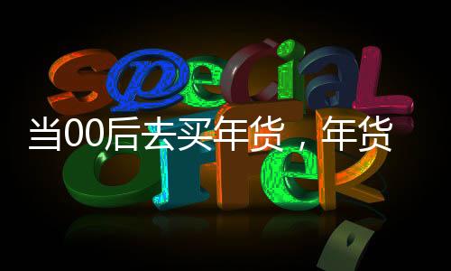 当00后去买年货，年货市场的年轻力量崛起