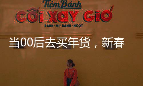 当00后去买年货，新春购物的潮流转变与独特体验