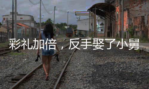 彩礼加倍，反手娶了小舅子的女神