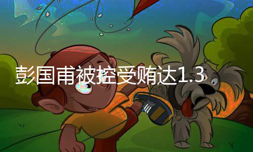 彭国甫被控受贿达1.34亿余元，案情披露揭示惊天内幕
