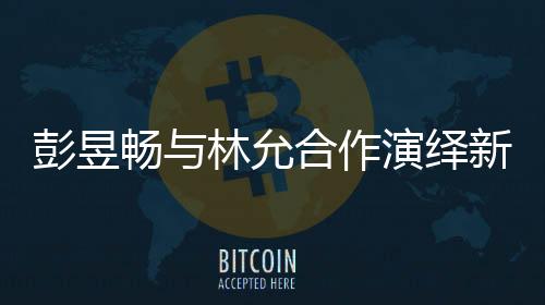 彭昱畅与林允合作演绎新作，我下班时刻引爆期待