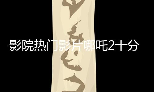 影院热门影片哪吒2十分钟一场，备受观众瞩目