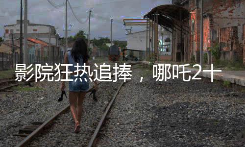 影院狂热追捧，哪吒2十分钟一场引爆观影热潮