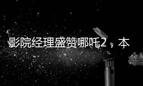 影院经理盛赞哪吒2，本年度财神爷之作