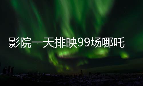 影院一天排映99场哪吒重生，观众热情高涨，打破纪录的奇迹之旅