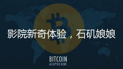 影院新奇体验，石矶娘娘与结界兽携手检票